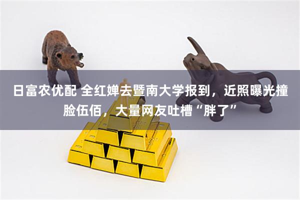 日富农优配 全红婵去暨南大学报到，近照曝光撞脸伍佰，大量网友吐槽“胖了”