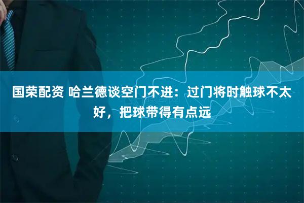 国荣配资 哈兰德谈空门不进：过门将时触球不太好，把球带得有点远