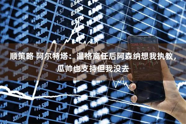 顺策略 阿尔特塔：温格离任后阿森纳想我执教，瓜帅也支持但我没去