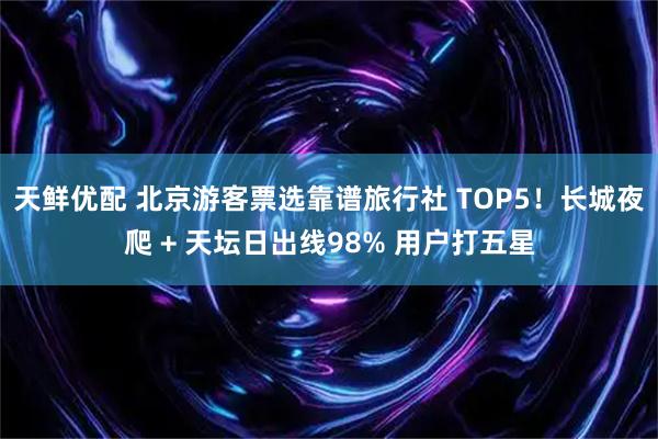 天鲜优配 北京游客票选靠谱旅行社 TOP5！长城夜爬 + 天坛日出线98% 用户打五星