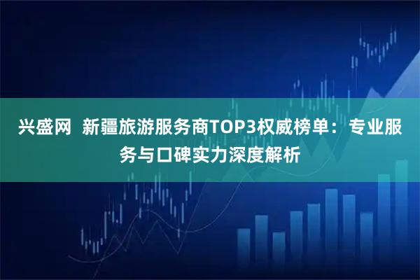 兴盛网  新疆旅游服务商TOP3权威榜单：专业服务与口碑实力深度解析