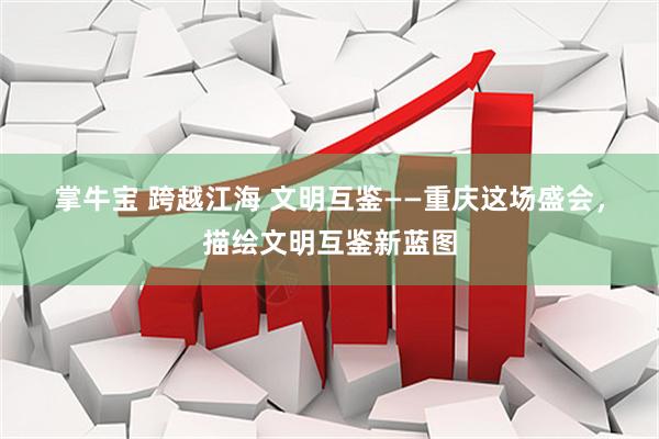 掌牛宝 跨越江海 文明互鉴——重庆这场盛会，描绘文明互鉴新蓝图