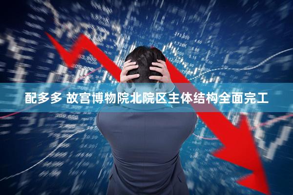 配多多 故宫博物院北院区主体结构全面完工