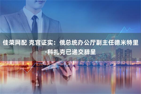 佳荣网配 克宫证实：俄总统办公厅副主任德米特里·科扎克已递交辞呈