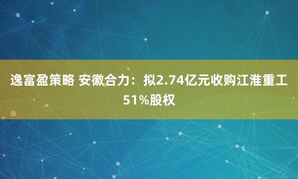 逸富盈策略 安徽合力：拟2.74亿元收购江淮重工51%股权