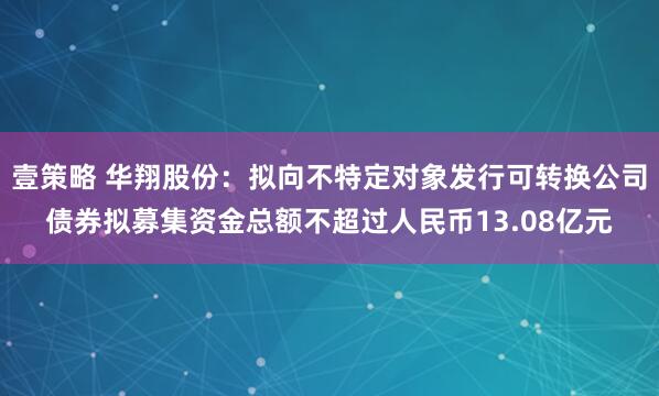 壹策略 华翔股份：拟向不特定对象发行可转换公司债券拟募集资金总额不超过人民币13.08亿元