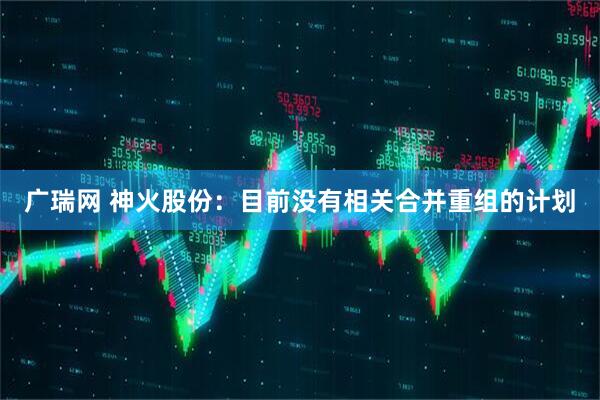 广瑞网 神火股份：目前没有相关合并重组的计划
