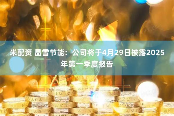 米配资 晶雪节能：公司将于4月29日披露2025年第一季度报告