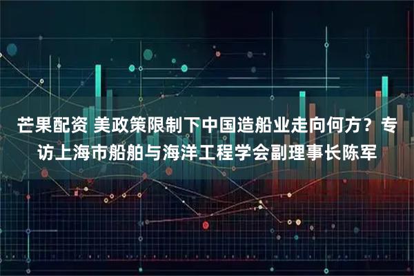 芒果配资 美政策限制下中国造船业走向何方？专访上海市船舶与海洋工程学会副理事长陈军