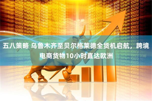 五八策略 乌鲁木齐至贝尔格莱德全货机启航，跨境电商货物10小时直达欧洲