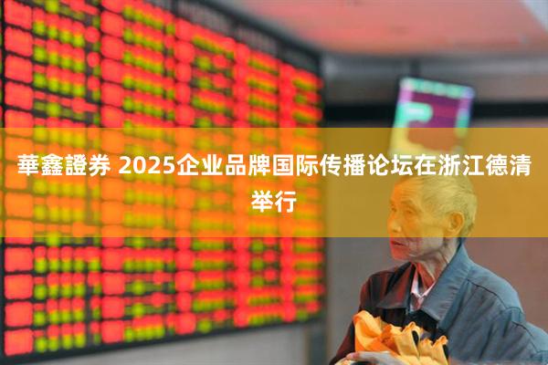 華鑫證券 2025企业品牌国际传播论坛在浙江德清举行