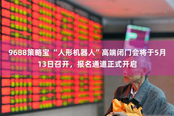 9688策略宝 “人形机器人”高端闭门会将于5月13日召开，报名通道正式开启
