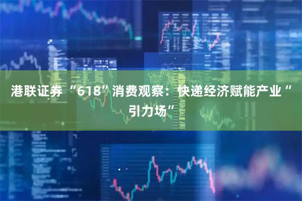 港联证券 “618”消费观察：快递经济赋能产业“引力场”