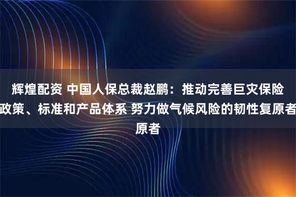 辉煌配资 中国人保总裁赵鹏：推动完善巨灾保险政策、标准和产品体系 努力做气候风险的韧性复原者