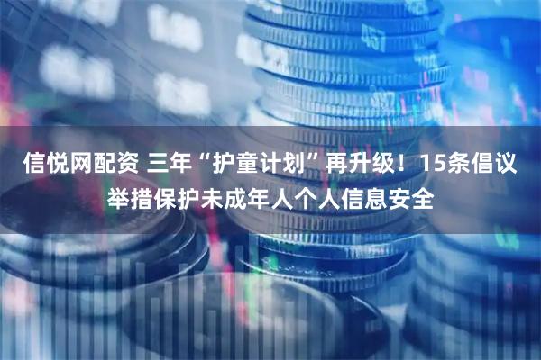 信悦网配资 三年“护童计划”再升级！15条倡议举措保护未成年人个人信息安全