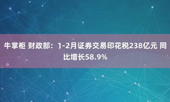 牛掌柜 财政部：1-2月证券交易印花税238亿元 同比增长58.9%