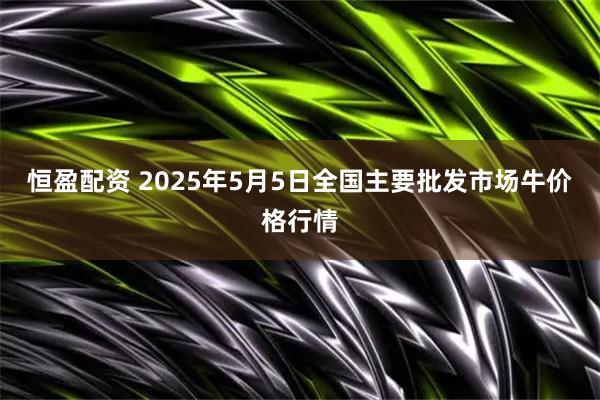 恒盈配资 2025年5月5日全国主要批发市场牛价格行情