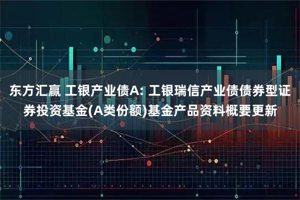 东方汇赢 工银产业债A: 工银瑞信产业债债券型证券投资基金(A类份额)基金产品资料概要更新