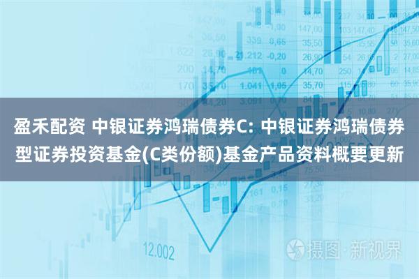 盈禾配资 中银证券鸿瑞债券C: 中银证券鸿瑞债券型证券投资基金(C类份额)基金产品资料概要更新