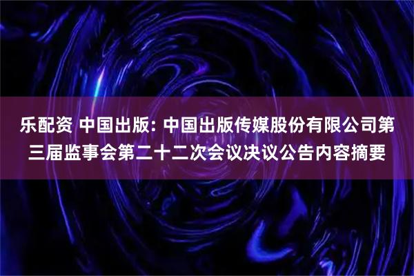 乐配资 中国出版: 中国出版传媒股份有限公司第三届监事会第二十二次会议决议公告内容摘要