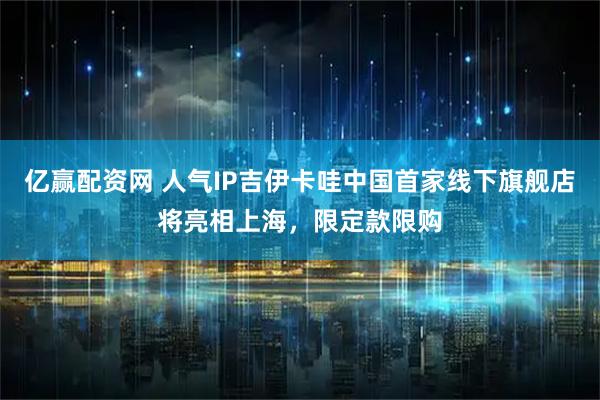 亿赢配资网 人气IP吉伊卡哇中国首家线下旗舰店将亮相上海，限定款限购