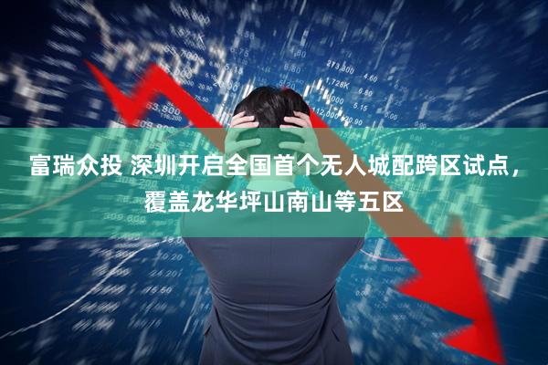 富瑞众投 深圳开启全国首个无人城配跨区试点，覆盖龙华坪山南山等五区