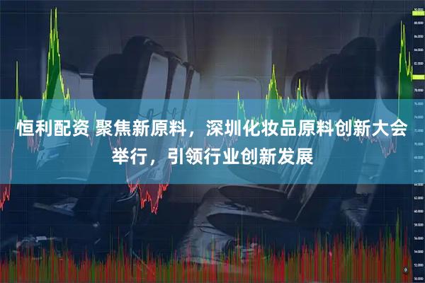 恒利配资 聚焦新原料，深圳化妆品原料创新大会举行，引领行业创新发展