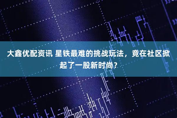 大鑫优配资讯 星铁最难的挑战玩法，竟在社区掀起了一股新时尚？