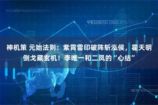 神机策 元始法则：紫霄雷印破阵斩泓侯，霍天明倒戈藏玄机！李唯一和二凤的“心结”