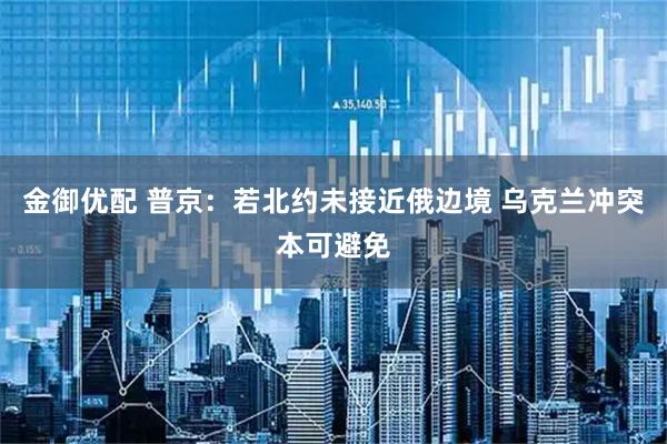 金御优配 普京：若北约未接近俄边境 乌克兰冲突本可避免