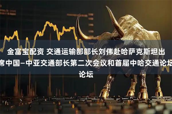 金富宝配资 交通运输部部长刘伟赴哈萨克斯坦出席中国—中亚交通部长第二次会议和首届中哈交通论坛
