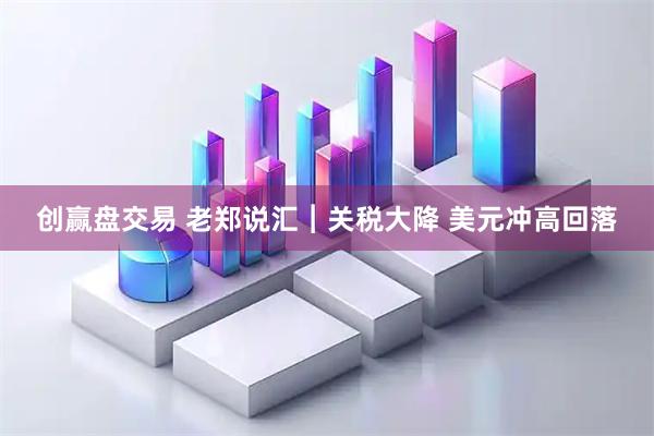创赢盘交易 老郑说汇︱关税大降 美元冲高回落