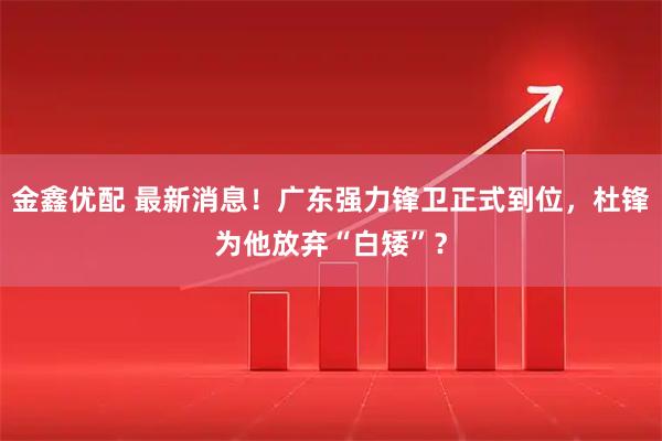 金鑫优配 最新消息！广东强力锋卫正式到位，杜锋为他放弃“白矮”？