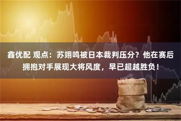 鑫优配 观点：苏翊鸣被日本裁判压分？他在赛后拥抱对手展现大将风度，早已超越胜负！