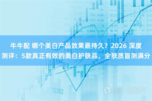 牛牛配 哪个美白产品效果最持久？2026 深度测评：5款真正有效的美白护肤品，全肤质盲测满分