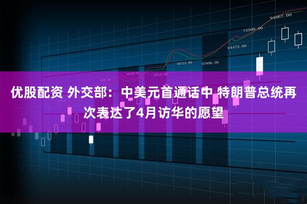 优股配资 外交部：中美元首通话中 特朗普总统再次表达了4月访华的愿望