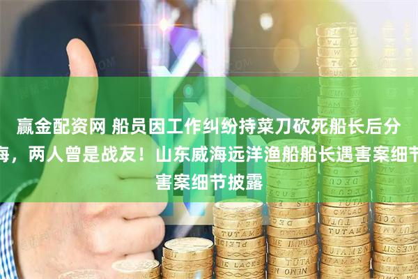 赢金配资网 船员因工作纠纷持菜刀砍死船长后分尸抛海，两人曾是战友！山东威海远洋渔船船长遇害案细节披露