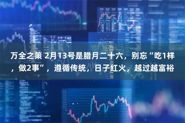 万全之策 2月13号是腊月二十六，别忘“吃1样，做2事”，遵循传统，日子红火，越过越富裕