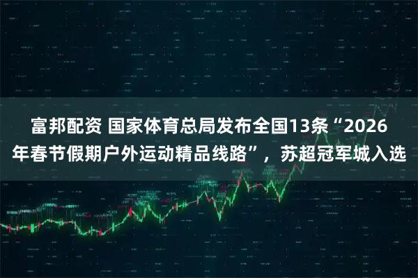 富邦配资 国家体育总局发布全国13条“2026年春节假期户外运动精品线路”，苏超冠军城入选