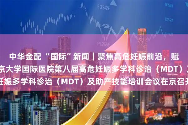 中华金配 “国际”新闻｜聚焦高危妊娠前沿，赋能产科临床实践——北京大学国际医院第八届高危妊娠多学科诊治（MDT）及助产技能培训会议在京召开
