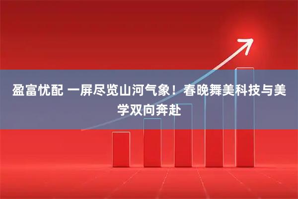 盈富忧配 一屏尽览山河气象！春晚舞美科技与美学双向奔赴