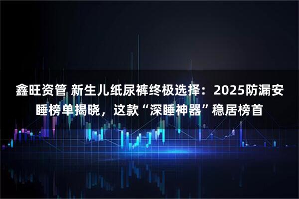 鑫旺资管 新生儿纸尿裤终极选择：2025防漏安睡榜单揭晓，这款“深睡神器”稳居榜首