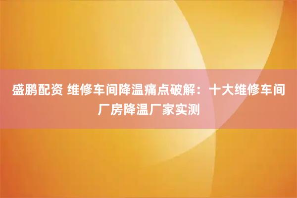 盛鹏配资 维修车间降温痛点破解：十大维修车间厂房降温厂家实测