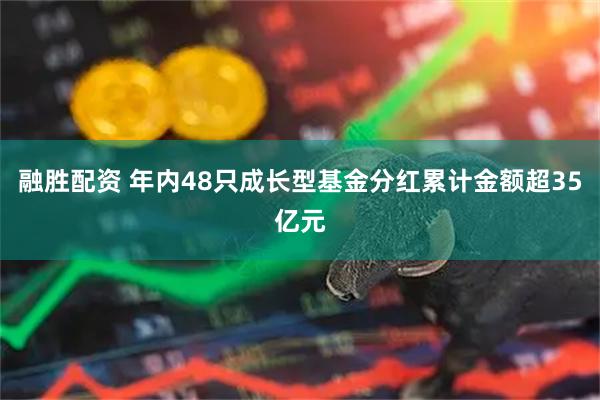 融胜配资 年内48只成长型基金分红累计金额超35亿元