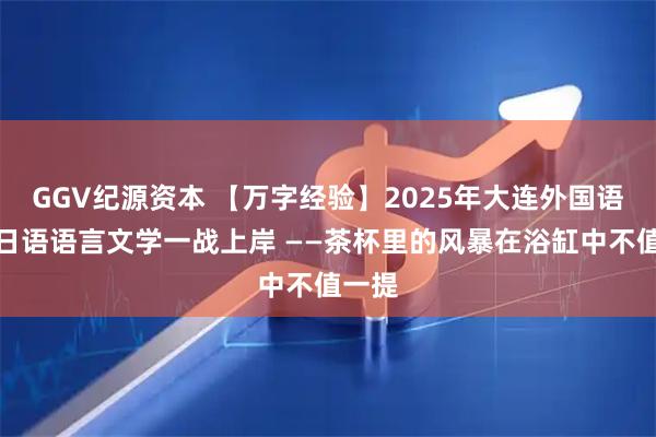 GGV纪源资本 【万字经验】2025年大连外国语大学日语语言文学一战上岸 ——茶杯里的风暴在浴缸中不值一提