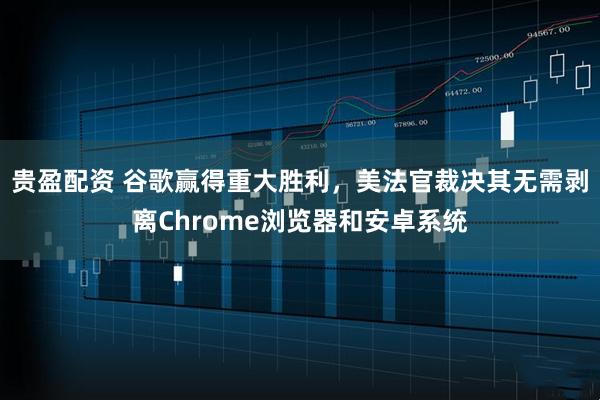 贵盈配资 谷歌赢得重大胜利，美法官裁决其无需剥离Chrome浏览器和安卓系统