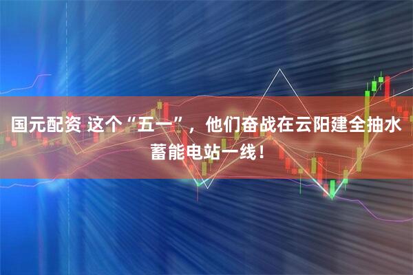 国元配资 这个“五一”，他们奋战在云阳建全抽水蓄能电站一线！