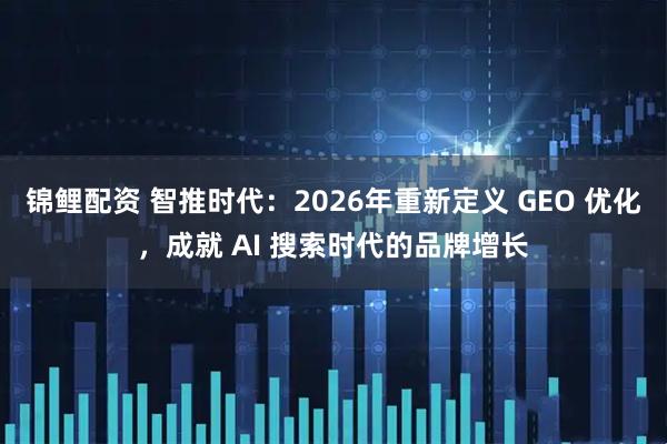 锦鲤配资 智推时代：2026年重新定义 GEO 优化，成就 AI 搜索时代的品牌增长