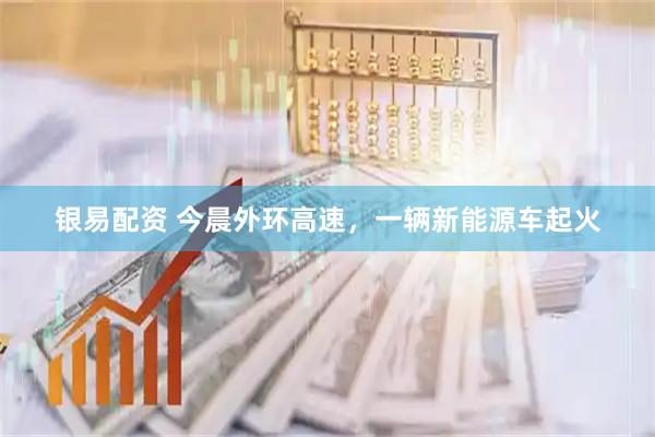 银易配资 今晨外环高速，一辆新能源车起火