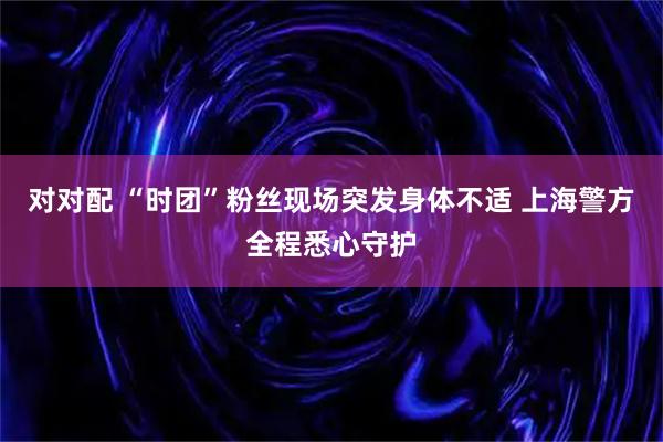 对对配 “时团”粉丝现场突发身体不适 上海警方全程悉心守护